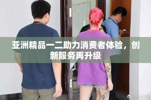 亚洲精品一二助力消费者体验，创新服务再升级