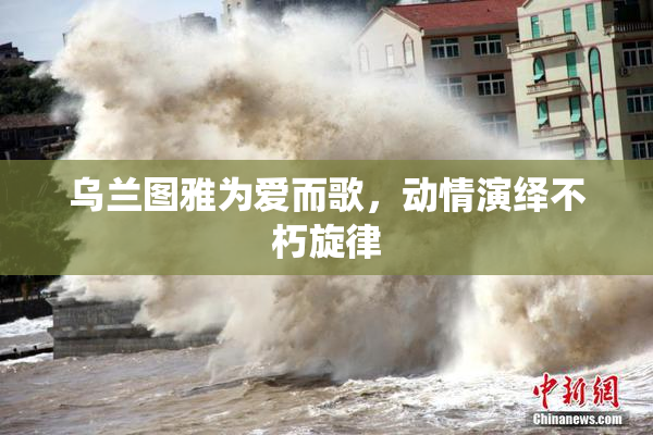 乌兰图雅为爱而歌，动情演绎不朽旋律