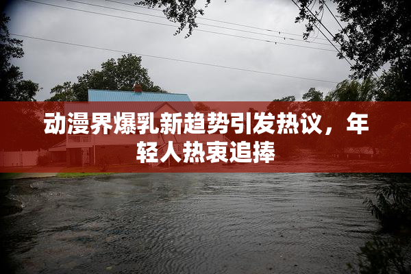 动漫界爆乳新趋势引发热议，年轻人热衷追捧