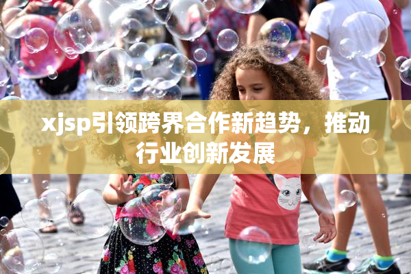 xjsp引领跨界合作新趋势，推动行业创新发展