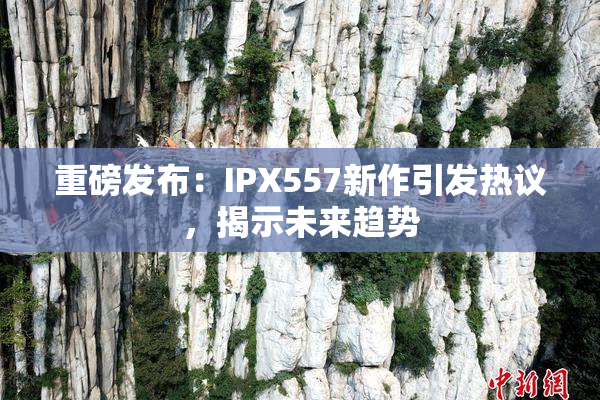 重磅发布：IPX557新作引发热议，揭示未来趋势