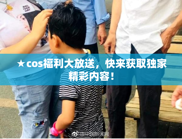 ★cos福利大放送，快来获取独家精彩内容！