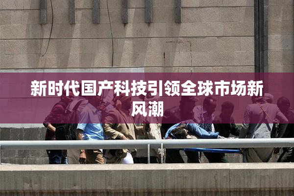 新时代国产科技引领全球市场新风潮