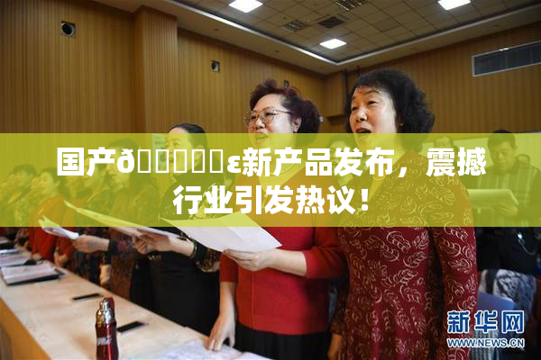 国产🔞❌‌ε新产品发布，震撼行业引发热议！