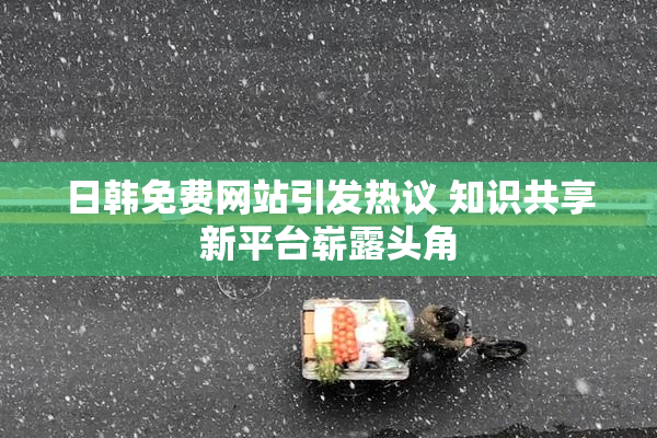 日韩免费网站引发热议 知识共享新平台崭露头角