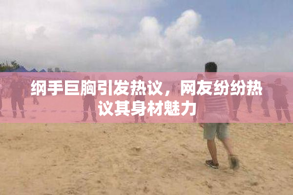 纲手巨胸引发热议，网友纷纷热议其身材魅力