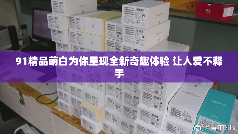 91精品萌白为你呈现全新奇趣体验 让人爱不释手