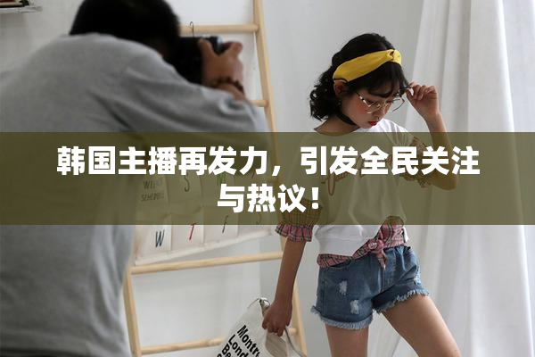 韩国主播再发力，引发全民关注与热议！