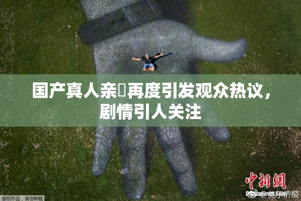 国产真人亲妺再度引发观众热议，剧情引人关注