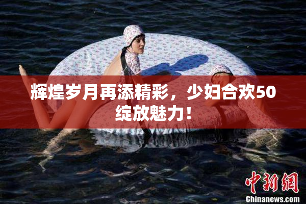 辉煌岁月再添精彩，少妇合欢50绽放魅力！