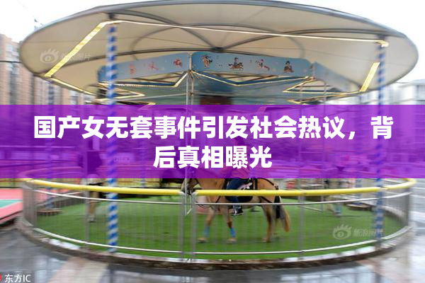 国产女无套事件引发社会热议，背后真相曝光