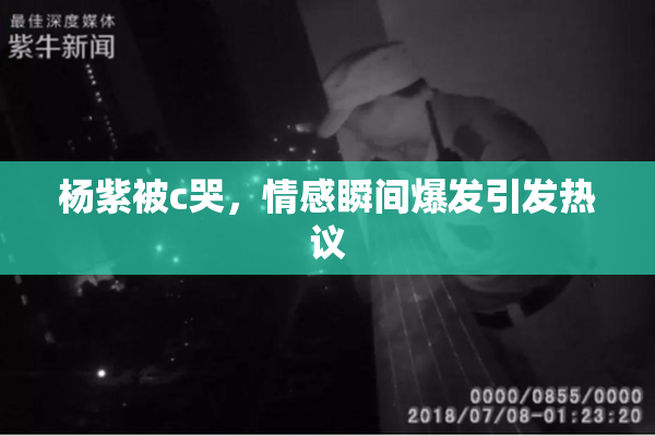 杨紫被c哭，情感瞬间爆发引发热议