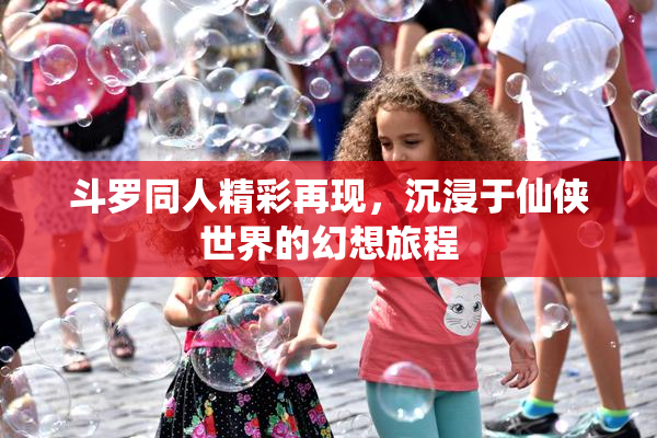 斗罗同人精彩再现，沉浸于仙侠世界的幻想旅程