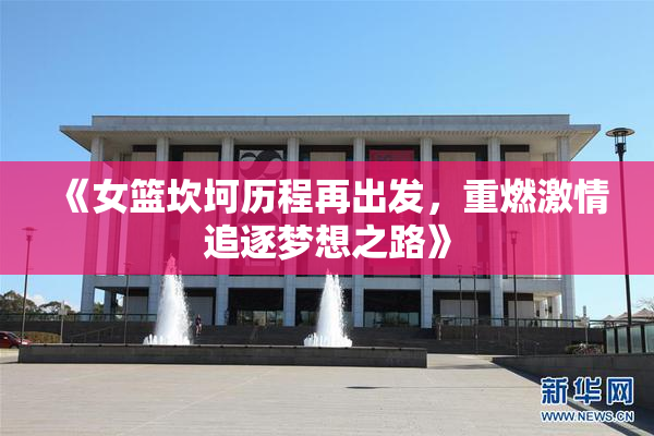 《女篮坎坷历程再出发，重燃激情追逐梦想之路》