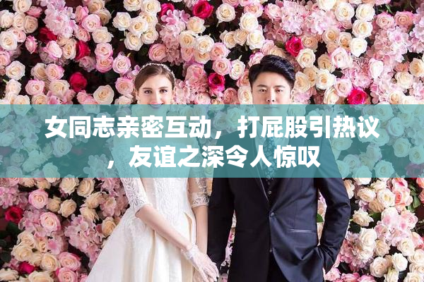 女同志亲密互动，打屁股引热议，友谊之深令人惊叹