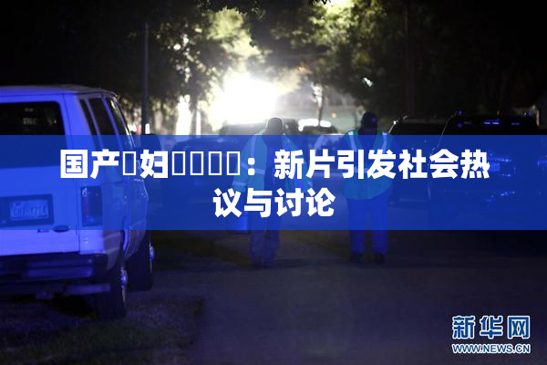 国产婬妇❌‌❌‌：新片引发社会热议与讨论