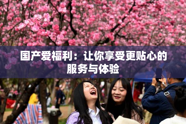 国产爱福利：让你享受更贴心的服务与体验