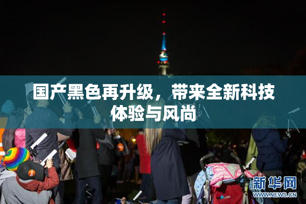 国产黑色再升级，带来全新科技体验与风尚