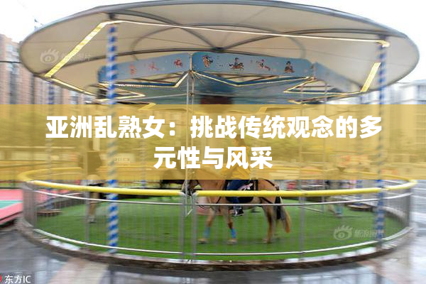 亚洲乱熟女：挑战传统观念的多元性与风采