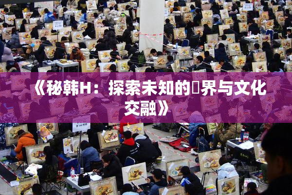 《秘韩H：探索未知的邊界与文化交融》