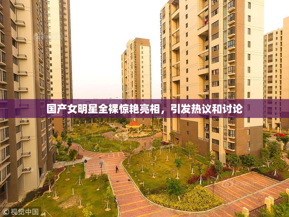 国产女明星全裸惊艳亮相，引发热议和讨论