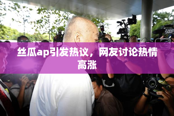 丝瓜ap引发热议，网友讨论热情高涨