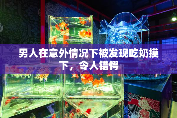 男人在意外情况下被发现吃奶摸下，令人错愕
