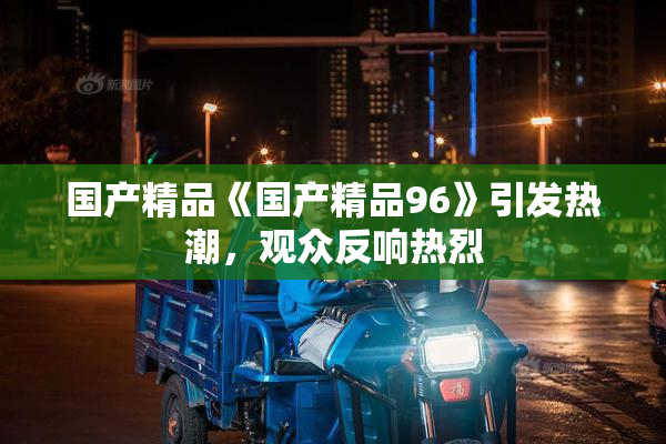 国产精品《国产精品96》引发热潮，观众反响热烈