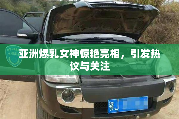 亚洲爆乳女神惊艳亮相，引发热议与关注