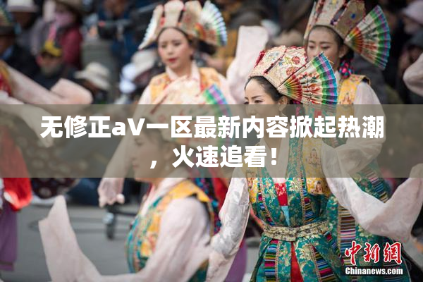 无修正aV一区最新内容掀起热潮，火速追看！