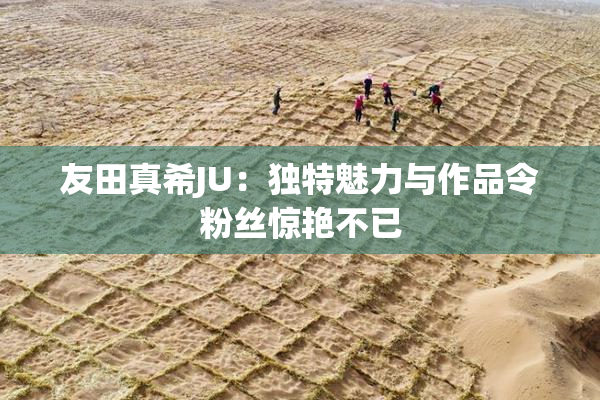 友田真希JU：独特魅力与作品令粉丝惊艳不已
