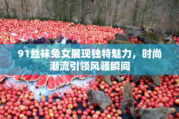 91丝袜兔女展现独特魅力，时尚潮流引领风骚瞬间