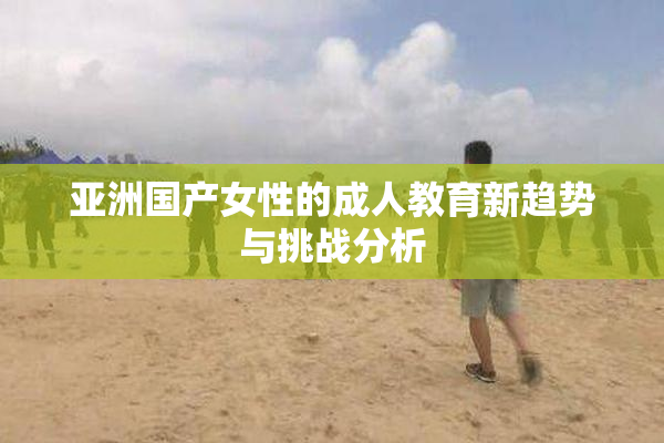 亚洲国产女性的成人教育新趋势与挑战分析