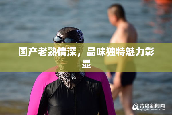 国产老熟情深，品味独特魅力彰显