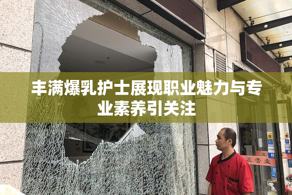 丰满爆乳护士展现职业魅力与专业素养引关注