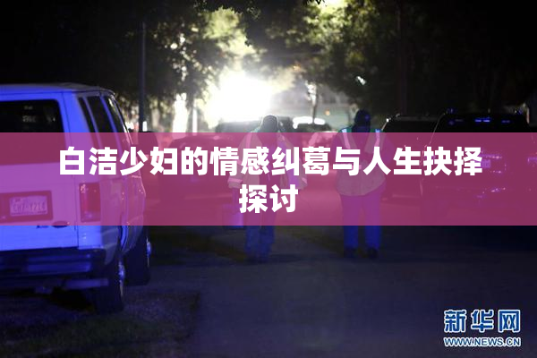 白洁少妇的情感纠葛与人生抉择探讨