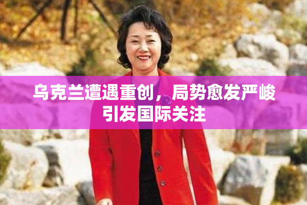 乌克兰遭遇重创，局势愈发严峻引发国际关注