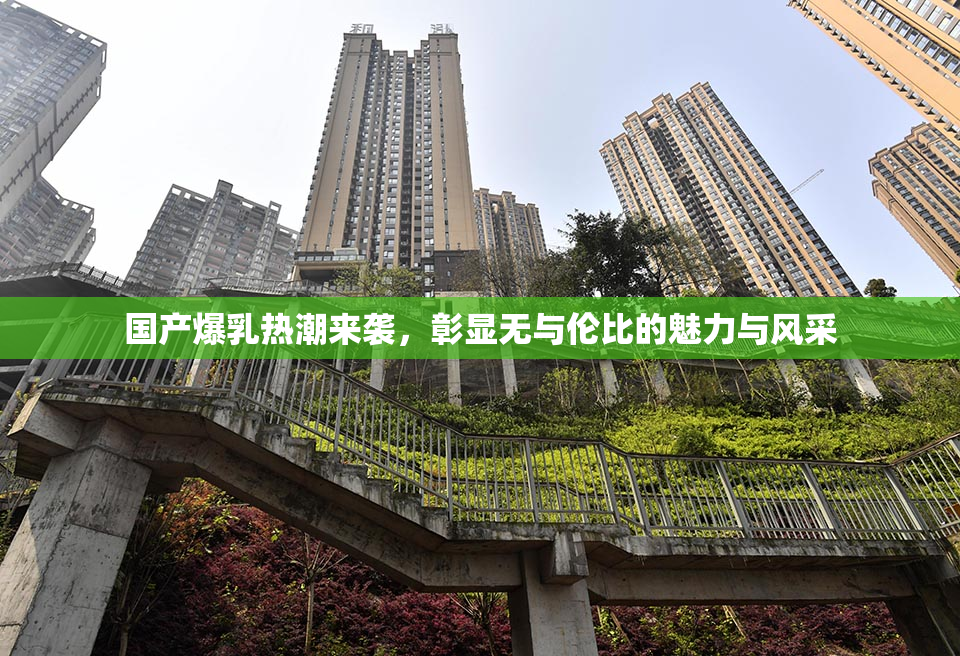 国产爆乳热潮来袭，彰显无与伦比的魅力与风采