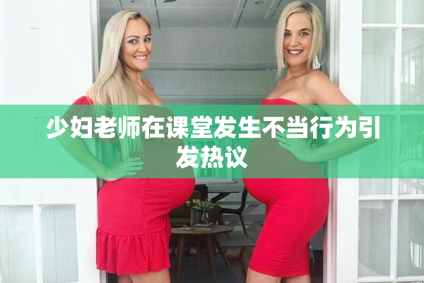 少妇老师在课堂发生不当行为引发热议