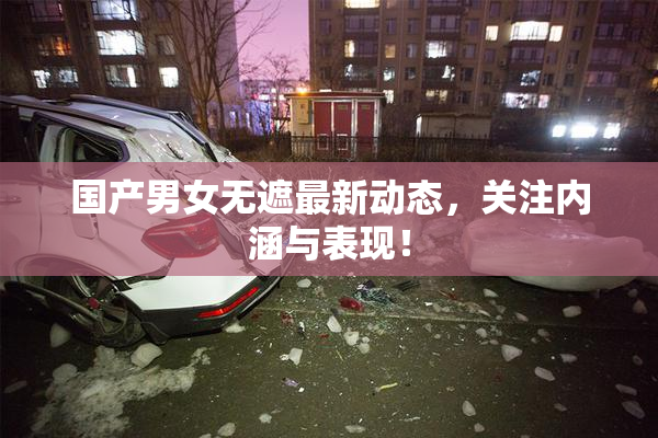 国产男女无遮最新动态，关注内涵与表现！