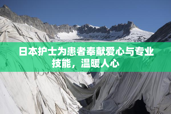 日本护士为患者奉献爱心与专业技能，温暖人心