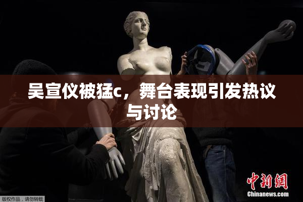 吴宣仪被猛c，舞台表现引发热议与讨论