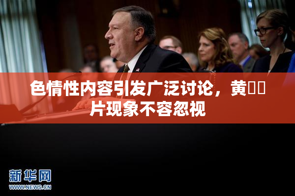 色情性内容引发广泛讨论，黄❌‌片现象不容忽视