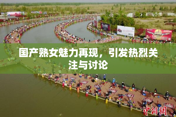 国产熟女魅力再现，引发热烈关注与讨论