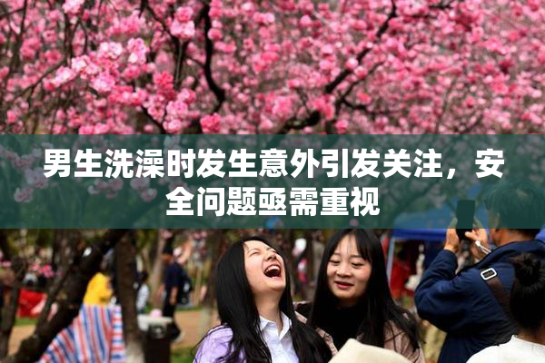 男生洗澡时发生意外引发关注，安全问题亟需重视