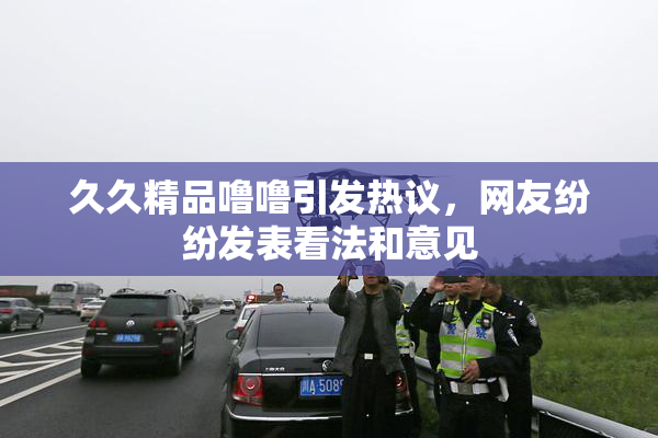 久久精品噜噜引发热议，网友纷纷发表看法和意见