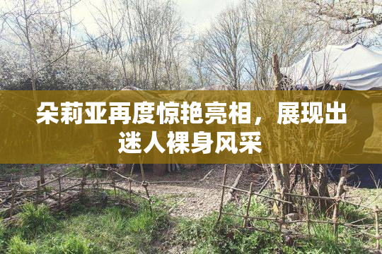 朵莉亚再度惊艳亮相，展现出迷人裸身风采