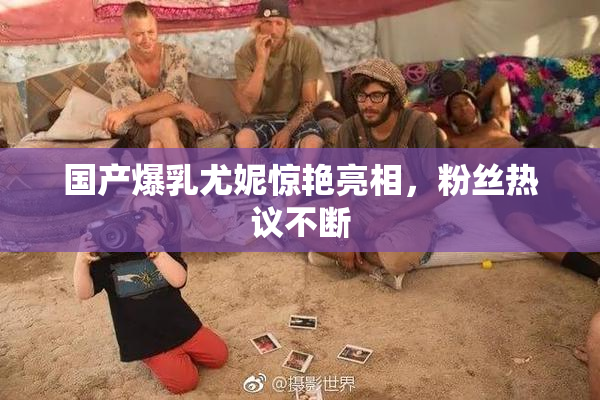 国产爆乳尤妮惊艳亮相，粉丝热议不断