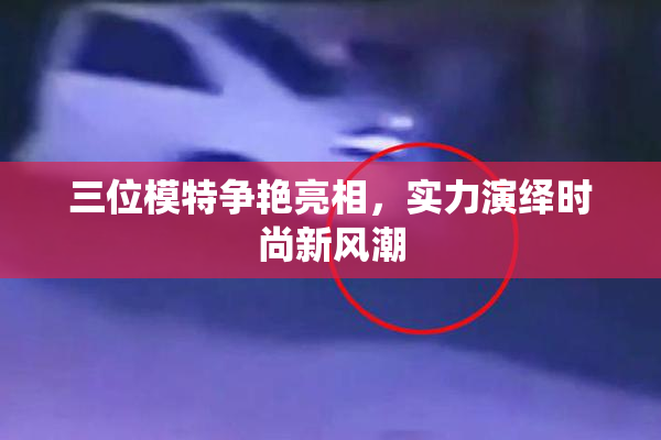 三位模特争艳亮相，实力演绎时尚新风潮