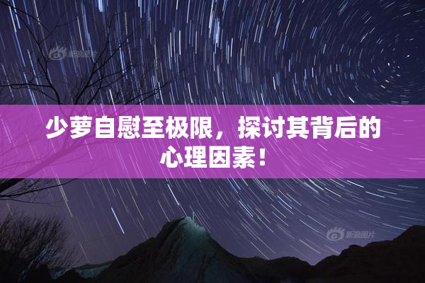 少萝自慰至极限，探讨其背后的心理因素！